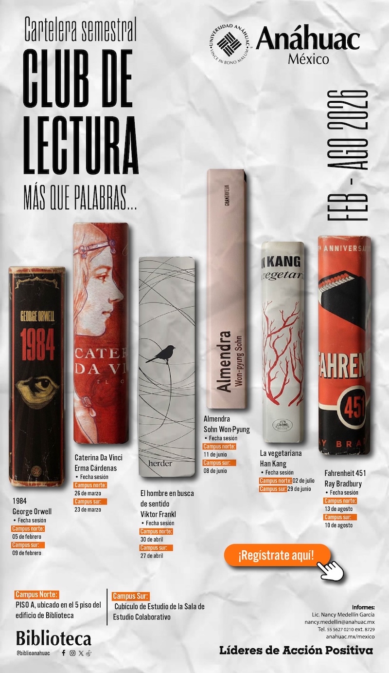 Cartelera semestral
CLUB DE
LECTURA
M&Aacute;S QUE PALABRAS.
An&aacute;huac
M&eacute;xico
FER - AGO 2026

1984
George Orwell
-	Fecha sesi&oacute;n:
Campus norte: 05 febrero
Campus sur: 09 febrero

Caterina Da Vinci
Erma C&aacute;rdenas
-	Fecha sesi&oacute;n:
Campus norte: 26 de marzo
Campus sur: 23 de marzo

El hombre en busca de sentido
Viktor Frankl
-	Fecha sesi&oacute;n:
Campus norte: 30 de abril
Campus Sur: 27 de abril

Almendra
Sohn Won-Pyung
-	Fecha sesi&oacute;n:
Campus norte: 11 de junio
Campus Sur: 08 de junio

La vegetariana
Han Kang
-	Fecha sesi&oacute;n:
Campus norte: 02 de julio
Campus sur: 29 de junio

Fahrenheit 451 
Ray Bradbury
-	Fecha sesi&oacute;n:
Campus norte: 13 de agosto
Campus sur: 10 de agosto


Campus norte: Piso A, ubicado en el 5 piso del edificio de biblioteca
Campus Sur: Cub&iacute;culo de Estudio de la Sala de Estudio Colaborativo


&iexcl;Registrate aqu&iacute;!
Informes:
Lic. Nancy Medellin Garc&iacute;a
nancy.medellin@anahuac.mx
Tel. 55 5627 0210 ext. 8729
anahuac.mx/mexico
L&iacute;deres de Acci&oacute;n Positiva

Biblioteca @biblioanahuac
